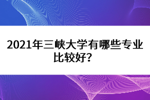 2021年三峡大学有哪些专业比较好？
